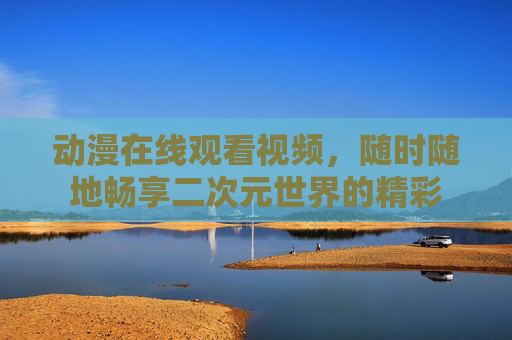 动漫在线观看视频,随时随地畅享二次元世界的精彩 动漫在线观看视频,随时随地畅享二次元世界的精彩
