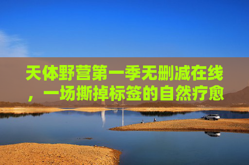 天体野营第一季无删减在线,一场撕掉标签的自然疗愈课,天体野营第一季无删减,撕掉标签的自然疗愈课 天体野营第一季无删减在线,一场撕掉标签的自然疗愈课,天体野营第一季无删减,撕掉标签的自然疗愈课