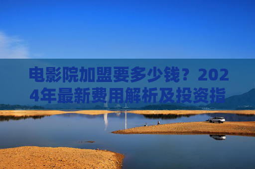 电影院加盟要多少钱?2024年最新费用解析及投资指南,2024年电影院加盟费用解析及投资指南 电影院加盟要多少钱?2024年最新费用解析及投资指南,2024年电影院加盟费用解析及投资指南
