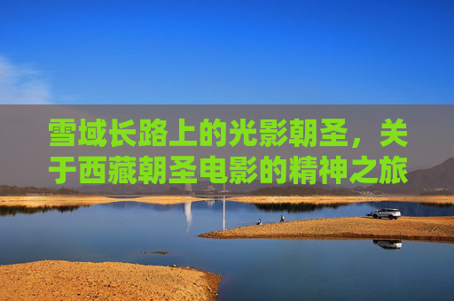 雪域长路上的光影朝圣,关于西藏朝圣电影的精神之旅,雪域光影朝圣,西藏电影的精神之旅 雪域长路上的光影朝圣,关于西藏朝圣电影的精神之旅,雪域光影朝圣,西藏电影的精神之旅