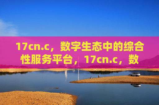 17cn.c,数字生态中的综合性服务平台,17cn.c,数字生态综合性服务平台 17cn.c,数字生态中的综合性服务平台,17cn.c,数字生态综合性服务平台