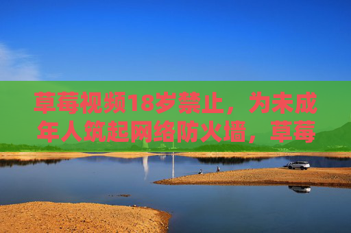 草莓视频18岁禁止,为未成年人筑起网络防火墙,草莓视频18岁禁止 筑未成年人网络防火墙 草莓视频18岁禁止,为未成年人筑起网络防火墙,草莓视频18岁禁止 筑未成年人网络防火墙
