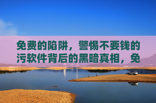 免费的陷阱,警惕不要钱的污软件背后的黑暗真相,免费陷阱,警惕不要钱污软件背后的黑暗真相 免费的陷阱,警惕不要钱的污软件背后的黑暗真相,免费陷阱,警惕不要钱污软件背后的黑暗真相