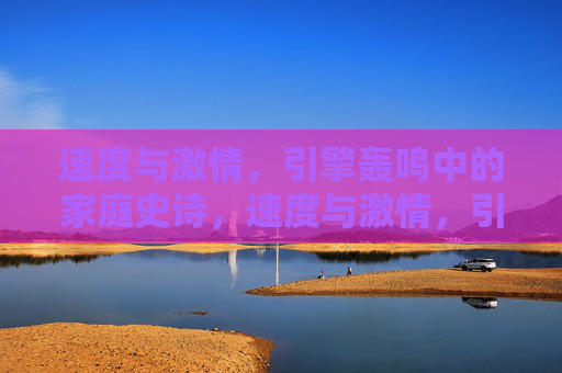速度与激情,引擎轰鸣中的家庭史诗,速度与激情,引擎轰鸣中的家庭史诗 速度与激情,引擎轰鸣中的家庭史诗,速度与激情,引擎轰鸣中的家庭史诗