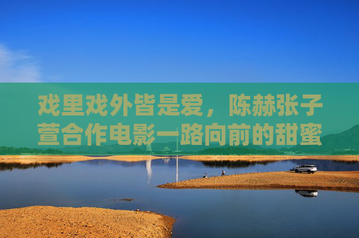 戏里戏外皆是爱,陈赫张子萱合作电影一路向前的甜蜜与成长,戏里戏外皆爱,陈赫张子萱一路向前的甜蜜成长 戏里戏外皆是爱,陈赫张子萱合作电影一路向前的甜蜜与成长,戏里戏外皆爱,陈赫张子萱一路向前的甜蜜成长