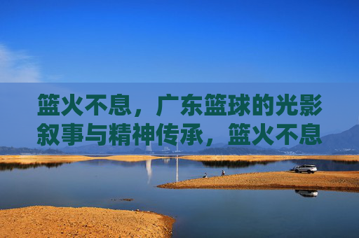 篮火不息,广东篮球的光影叙事与精神传承,篮火不息,广东篮球的光影与精神传承 篮火不息,广东篮球的光影叙事与精神传承,篮火不息,广东篮球的光影与精神传承