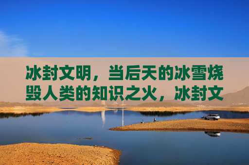 冰封文明，当后天的冰雪烧毁人类的知识之火，冰封文明，知识之火雪葬