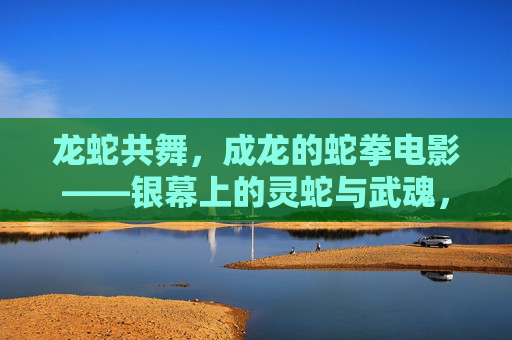 龙蛇共舞,成龙的蛇拳电影——银幕上的灵蛇与武魂,龙蛇共舞,成龙的蛇拳银幕武魂 龙蛇共舞,成龙的蛇拳电影——银幕上的灵蛇与武魂,龙蛇共舞,成龙的蛇拳银幕武魂
