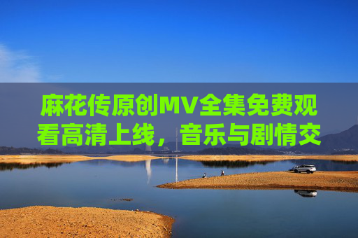 麻花传原创MV全集免费观看高清上线，音乐与剧情交织的视听盛宴，麻花传原创MV全集，音乐剧情交织的视听盛宴