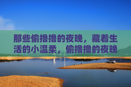 那些偷撸撸的夜晚,藏着生活的小温柔,偷撸撸的夜晚,藏着生活的小温柔 那些偷撸撸的夜晚,藏着生活的小温柔,偷撸撸的夜晚,藏着生活的小温柔