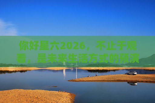 你好星六2026,不止于观看,是未来生活方式的预演,星六2026,未来生活预演,不止于观看 你好星六2026,不止于观看,是未来生活方式的预演,星六2026,未来生活预演,不止于观看
