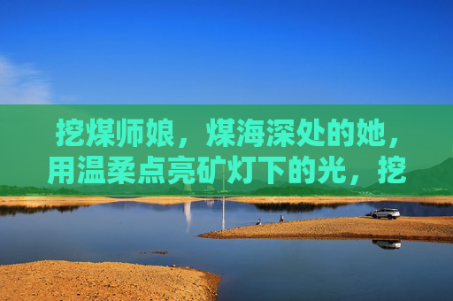 挖煤师娘,煤海深处的她,用温柔点亮矿灯下的光,挖煤师娘,煤海深处的温柔矿灯 挖煤师娘,煤海深处的她,用温柔点亮矿灯下的光,挖煤师娘,煤海深处的温柔矿灯