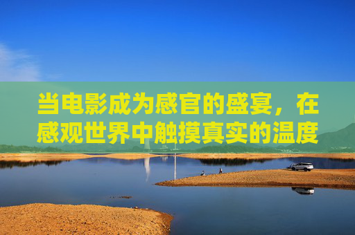 当电影成为感官的盛宴,在感观世界中触摸真实的温度,电影感官盛宴,触摸真实的温度 当电影成为感官的盛宴,在感观世界中触摸真实的温度,电影感官盛宴,触摸真实的温度