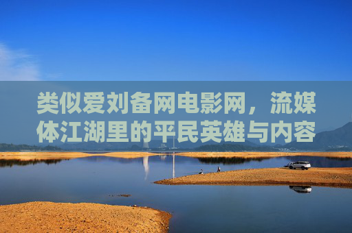类似爱刘备网电影网,流媒体江湖里的平民英雄与内容突围,草根视界网,流媒体江湖里的平民英雄与内容突围 类似爱刘备网电影网,流媒体江湖里的平民英雄与内容突围,草根视界网,流媒体江湖里的平民英雄与内容突围