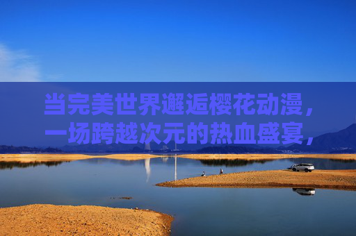 当完美世界邂逅樱花动漫，一场跨越次元的热血盛宴，完美世界邂逅樱花动漫，次元热血盛宴