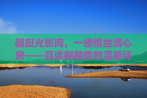 翩跹光影间,一缕情丝绕心房——品读翩翩情的温柔诗意,翩跹光影间,情丝绕诗心 翩跹光影间,一缕情丝绕心房——品读翩翩情的温柔诗意,翩跹光影间,情丝绕诗心