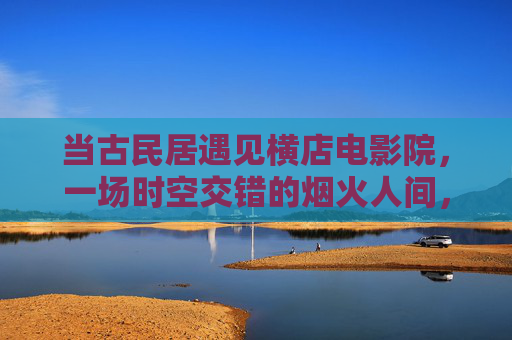 当古民居遇见横店电影院,一场时空交错的烟火人间,古民居与横店电影院,时空交错的烟火人间 当古民居遇见横店电影院,一场时空交错的烟火人间,古民居与横店电影院,时空交错的烟火人间