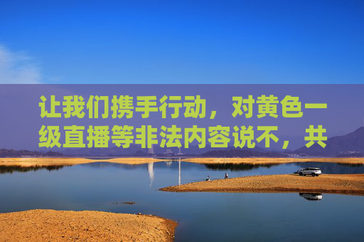 让我们携手行动,对黄色一级直播等非法内容说不,共同守护网络文明,共建清朗网络家园!携手抵制非法直播 共建清朗网络家园 让我们携手行动,对黄色一级直播等非法内容说不,共同守护网络文明,共建清朗网络家园!携手抵制非法直播 共建清朗网络家园