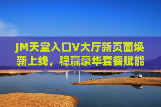 JM天堂入口V大厅新页面焕新上线,稳赢豪华套餐赋能香港乌鲁木齐用户品质体验,JM天堂入口V大厅新页面上线 稳赢豪华套餐赋能港乌用户品质体验 JM天堂入口V大厅新页面焕新上线,稳赢豪华套餐赋能香港乌鲁木齐用户品质体验,JM天堂入口V大厅新页面上线 稳赢豪华套餐赋能港乌用户品质体验