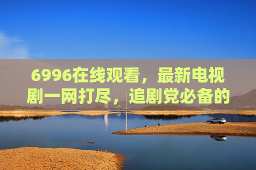 6996在线观看,最新电视剧一网打尽,追剧党必备的追剧神器!6996,最新电视剧一网打尽,追剧党必备追剧神器 6996在线观看,最新电视剧一网打尽,追剧党必备的追剧神器!6996,最新电视剧一网打尽,追剧党必备追剧神器