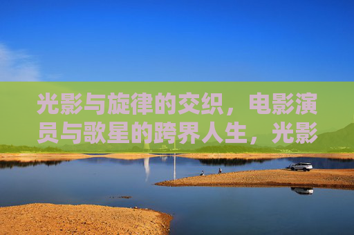 光影与旋律的交织,电影演员与歌星的跨界人生,光影旋律交织,演员歌星的跨界人生 光影与旋律的交织,电影演员与歌星的跨界人生,光影旋律交织,演员歌星的跨界人生