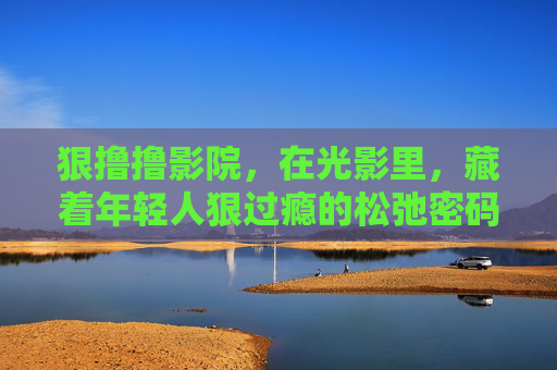 狠撸撸影院,在光影里,藏着年轻人狠过瘾的松弛密码,狠撸撸影院,光影里的年轻人松弛密码 狠撸撸影院,在光影里,藏着年轻人狠过瘾的松弛密码,狠撸撸影院,光影里的年轻人松弛密码