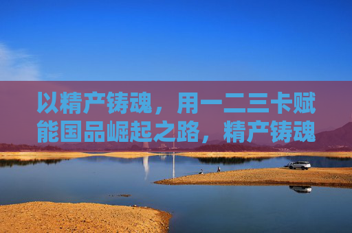 以精产铸魂,用一二三卡赋能国品崛起之路,精产铸魂,一二三卡赋能国品崛起 以精产铸魂,用一二三卡赋能国品崛起之路,精产铸魂,一二三卡赋能国品崛起