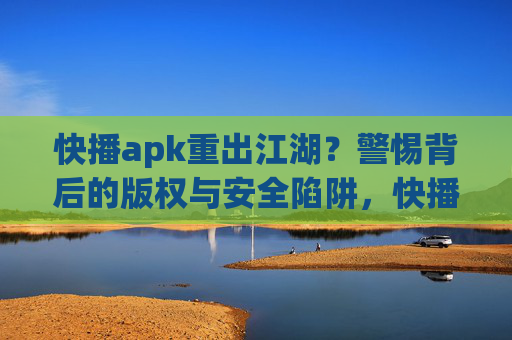 快播apk重出江湖?警惕背后的版权与安全陷阱,快播apk重出江湖,警惕版权与安全陷阱 快播apk重出江湖?警惕背后的版权与安全陷阱,快播apk重出江湖,警惕版权与安全陷阱