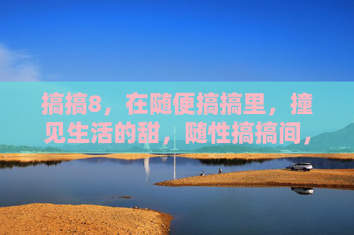 搞搞8,在随便搞搞里,撞见生活的甜,随性搞搞间,撞见生活甜 搞搞8,在随便搞搞里,撞见生活的甜,随性搞搞间,撞见生活甜