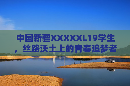 中国新疆XXXXXL19学生，丝路沃土上的青春追梦者，丝路沃土上的新疆青春追梦者