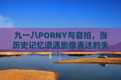 九一八PORNY与自拍,当历史记忆遭遇影像表达的失范与坚守 九一八PORNY与自拍,当历史记忆遭遇影像表达的失范与坚守