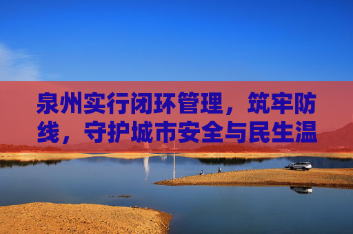 泉州实行闭环管理，筑牢防线，守护城市安全与民生温度，泉州闭环管理筑牢防线 守护城市安全民生温度