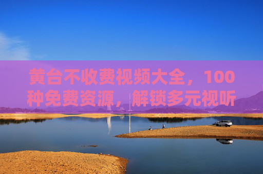 黄台不收费视频大全,100种免费资源,解锁多元视听新体验,黄台免费视频大全,100种资源解锁多元视听新体验 黄台不收费视频大全,100种免费资源,解锁多元视听新体验,黄台免费视频大全,100种资源解锁多元视听新体验