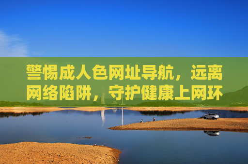 警惕成人色网址导航，远离网络陷阱，守护健康上网环境，警惕成人色网址导航，远离网络陷阱守护健康上网