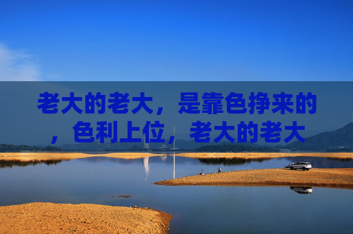 老大的老大,是靠色挣来的,色利上位,老大的老大 老大的老大,是靠色挣来的,色利上位,老大的老大