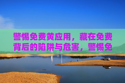警惕免费黄应用，藏在免费背后的陷阱与危害，警惕免费黄应用，免费背后的陷阱与危害