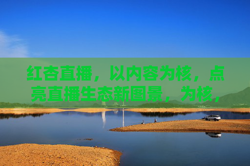 红杏直播，以内容为核，点亮直播生态新图景，为核，点亮直播生态新图景