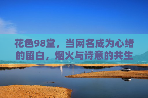 花色98堂,当网名成为心绪的留白,烟火与诗意的共生,花色98堂,网名心绪留白,烟火诗意共生 花色98堂,当网名成为心绪的留白,烟火与诗意的共生,花色98堂,网名心绪留白,烟火诗意共生