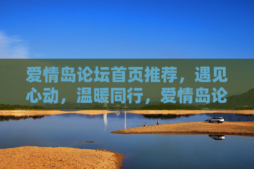 爱情岛论坛首页推荐，遇见心动，温暖同行，爱情岛论坛推荐，遇见心动，温暖同行