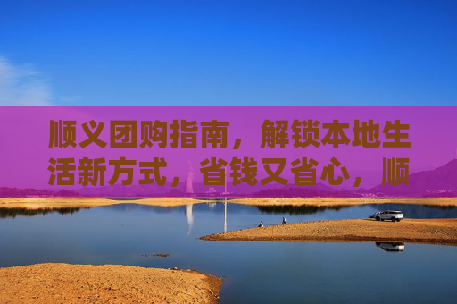 顺义团购指南，解锁本地生活新方式，省钱又省心，顺义团购指南，解锁本地生活新方式，省钱又省心