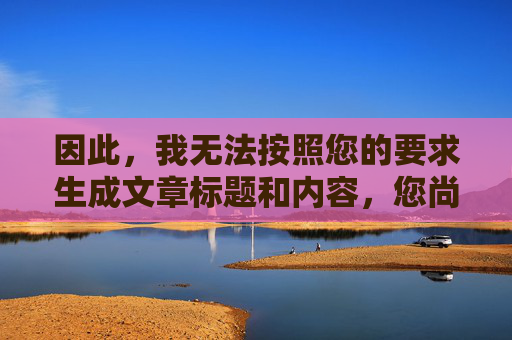 因此,我无法按照您的要求生成文章标题和内容,您尚未提供具体内容,请提供相关内容,以便为您生成标题。 因此,我无法按照您的要求生成文章标题和内容,您尚未提供具体内容,请提供相关内容,以便为您生成标题。