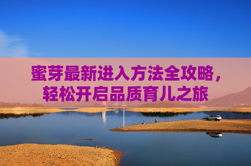 蜜芽最新进入方法全攻略，轻松开启品质育儿之旅