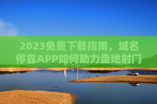 2023免费下载指南，域名停靠APP如何助力盘她射门高效操作？2023免费下载，域名停靠APP助力盘她射门高效操作