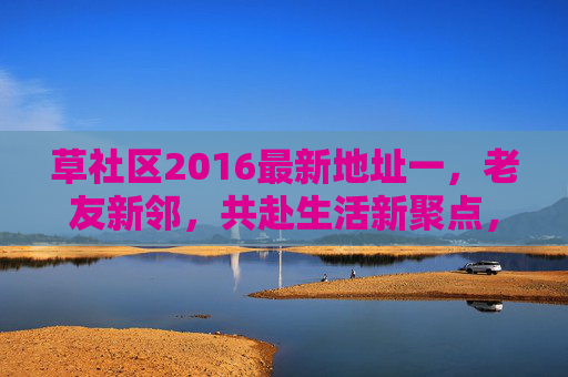 草社区2016最新地址一,老友新邻,共赴生活新聚点,草社区2016最新地址,老友新邻,共赴生活新聚点 草社区2016最新地址一,老友新邻,共赴生活新聚点,草社区2016最新地址,老友新邻,共赴生活新聚点