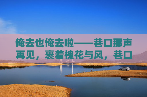 俺去也俺去啦——巷口那声再见,裹着槐花与风,巷口再见裹槐花风,俺去也 俺去也俺去啦——巷口那声再见,裹着槐花与风,巷口再见裹槐花风,俺去也