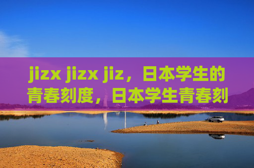 jizx jizx jiz,日本学生的青春刻度,日本学生青春刻度 jizx jizx jiz,日本学生的青春刻度,日本学生青春刻度