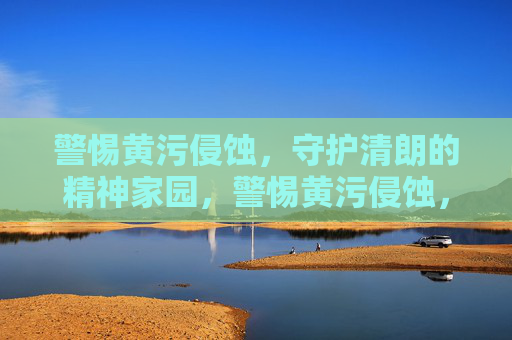 警惕黄污侵蚀,守护清朗的精神家园,警惕黄污侵蚀,守护清朗精神家园 警惕黄污侵蚀,守护清朗的精神家园,警惕黄污侵蚀,守护清朗精神家园