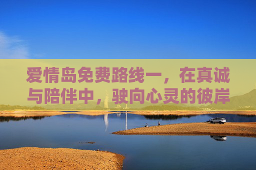 爱情岛免费路线一，在真诚与陪伴中，驶向心灵的彼岸，爱情岛，真诚陪伴驶向心灵彼岸