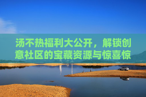 汤不热福利大公开,解锁创意社区的宝藏资源与惊喜惊喜,汤不热创意社区福利大公开,宝藏资源与惊喜 汤不热福利大公开,解锁创意社区的宝藏资源与惊喜惊喜,汤不热创意社区福利大公开,宝藏资源与惊喜