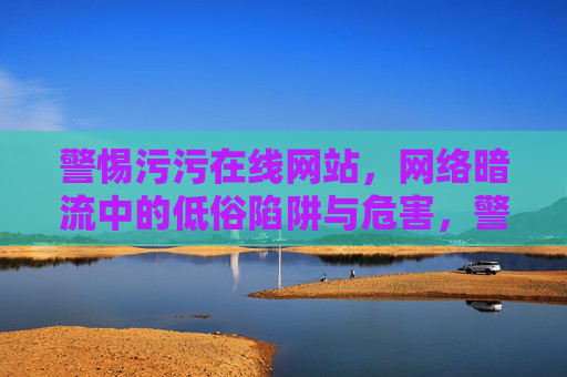 警惕污污在线网站，网络暗流中的低俗陷阱与危害，警惕污污在线网站，网络低俗陷阱与危害